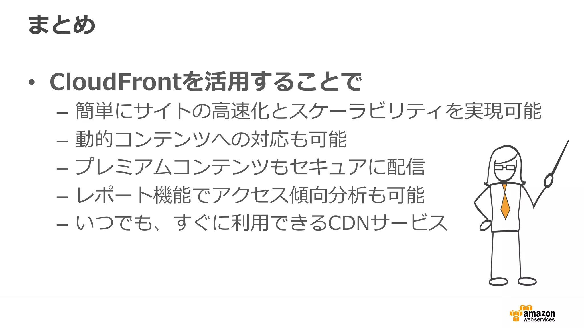 まとめ
•  CloudFrontを活⽤用することで
–  簡単にサイトの⾼高速化とスケーラビリティを実現可能
–  動的コンテンツへの対応も可能
–  プレミアムコンテンツもセキュアに配信
–  レポート機能でアクセス傾向分析も可能
–  いつでも、すぐに利利⽤用できるCDNサービス
 