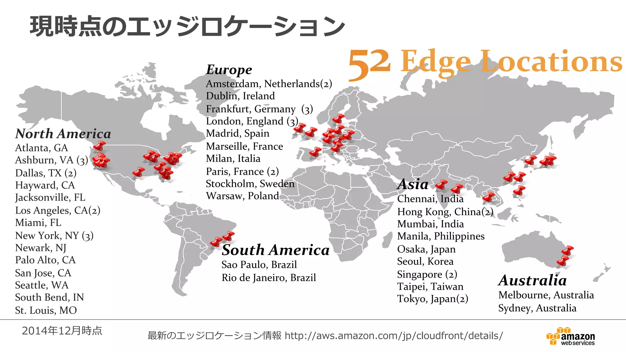 現時点のエッジロケーション
Europe	
  
Amsterdam,	
  Netherlands(2)	
  
Dublin,	
  Ireland	
  
Frankfurt,	
  Germany	
  	
  (3)	
  
London,	
  England	
  (3)	
  
Madrid,	
  Spain	
  
Marseille,	
  France	
  
Milan,	
  Italia	
  
Paris,	
  France	
  (2)	
  
Stockholm,	
  Sweden	
  
Warsaw,	
  Poland	
  	
  	
  
Asia	
  
Chennai,	
  India	
  
Hong	
  Kong,	
  China(2)	
  
Mumbai,	
  India	
  
Manila,	
  Philippines	
  
Osaka,	
  Japan	
  
Seoul,	
  Korea	
  
Singapore	
  (2)	
  
Taipei,	
  Taiwan	
  
Tokyo,	
  Japan(2)	
  
South	
  America	
  
Sao	
  Paulo,	
  Brazil	
  
Rio	
  de	
  Janeiro,	
  Brazil	
  
North	
  America	
  
Atlanta,	
  GA	
  
Ashburn,	
  VA	
  (3)	
  
Dallas,	
  TX	
  (2)	
  
Hayward,	
  CA	
  
Jacksonville,	
  FL	
  
Los	
  Angeles,	
  CA(2)	
  
Miami,	
  FL	
  
New	
  York,	
  NY	
  (3)	
  
Newark,	
  NJ	
  
Palo	
  Alto,	
  CA	
  	
  
San	
  Jose,	
  CA	
  
Seattle,	
  WA	
  	
  
South	
  Bend,	
  IN	
  
St.	
  Louis,	
  MO	
  
	
  
2014年年12⽉月時点
52	
  Edge	
  Locations	
  
Australia	
  
Melbourne,	
  Australia	
  
Sydney,	
  Australia	
  
最新のエッジロケーション情報  http://aws.amazon.com/jp/cloudfront/details/
 