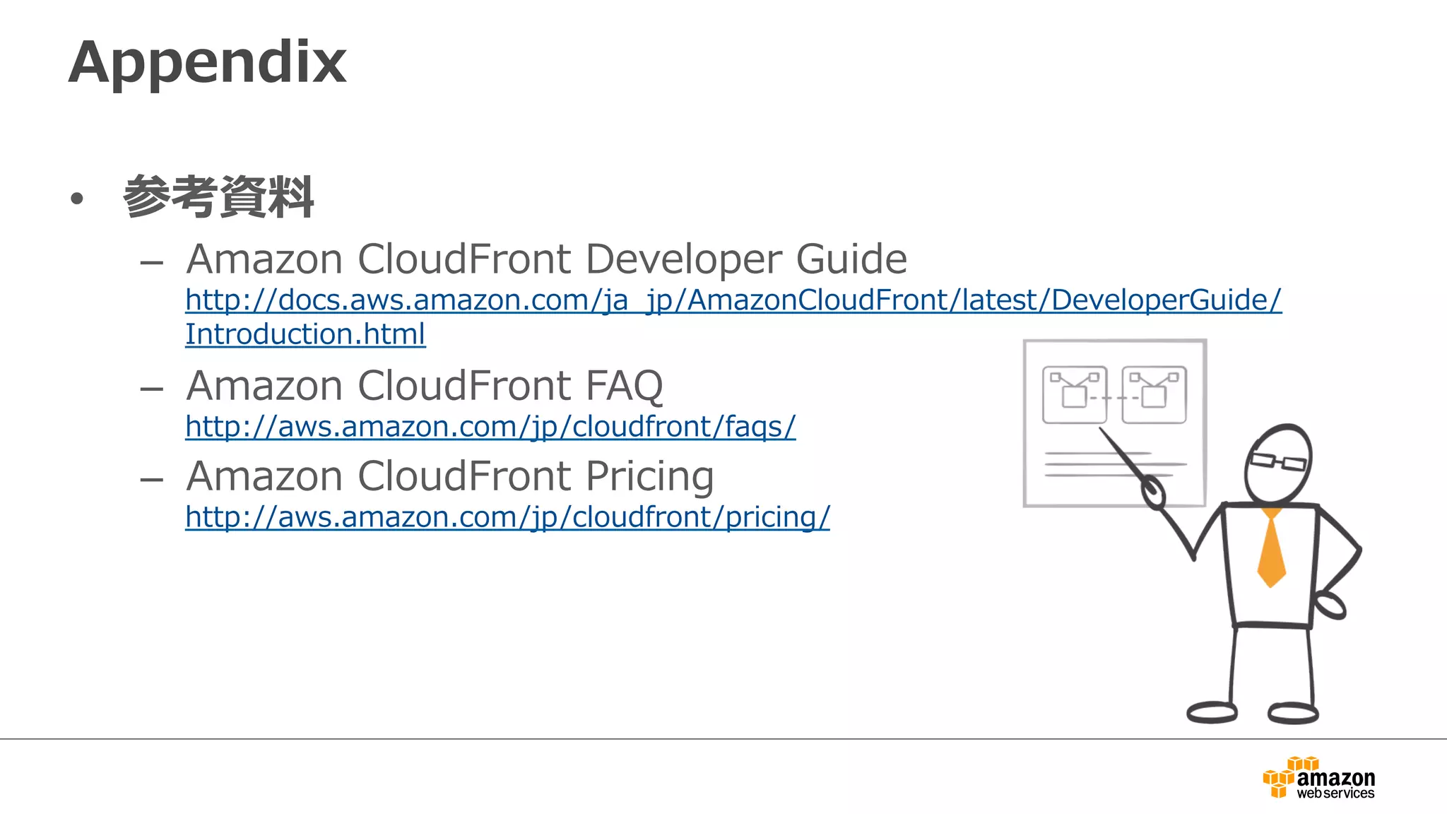 Appendix
•  参考資料料
–  Amazon  CloudFront  Developer  Guide
http://docs.aws.amazon.com/ja_̲jp/AmazonCloudFront/latest/DeveloperGuide/
Introduction.html
–  Amazon  CloudFront  FAQ
http://aws.amazon.com/jp/cloudfront/faqs/
–  Amazon  CloudFront  Pricing
http://aws.amazon.com/jp/cloudfront/pricing/
 