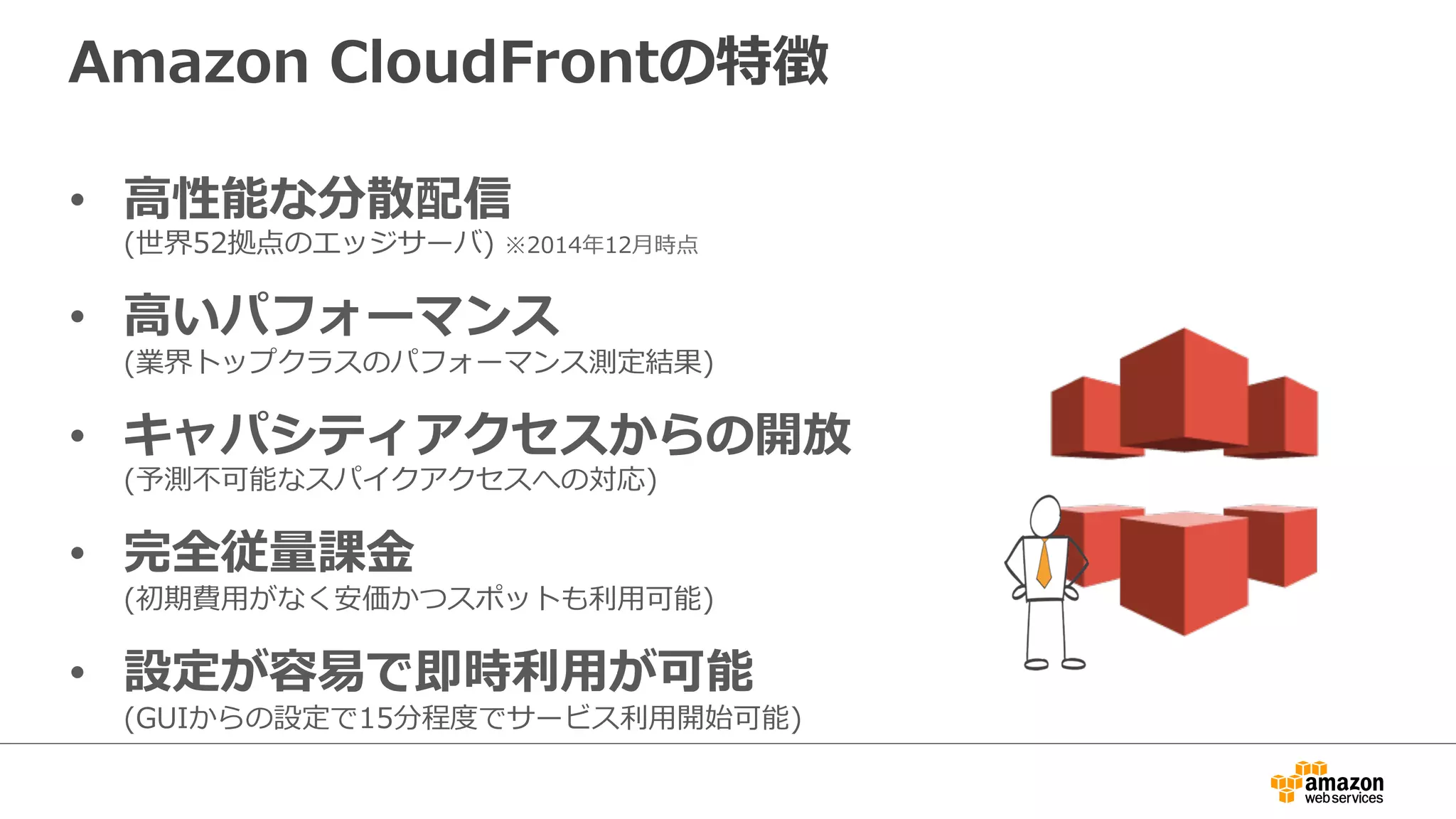 Amazon  CloudFrontの特徴
•  ⾼高性能な分散配信
(世界52拠点のエッジサーバ)  ※2014年年12⽉月時点
•  ⾼高いパフォーマンス
(業界トップクラスのパフォーマンス測定結果)
•  キャパシティアクセスからの開放
(予測不不可能なスパイクアクセスへの対応)
•  完全従量量課⾦金金
(初期費⽤用がなく安価かつスポットも利利⽤用可能)
•  設定が容易易で即時利利⽤用が可能
(GUIからの設定で15分程度度でサービス利利⽤用開始可能)
 