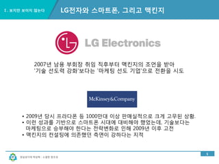 경남과기대 박상혁 : 소셜한 창조성
Ⅰ. 보지만 보이지 않는다
5
LG전자와 스마트폰, 그리고 맥킨지
2007년 남용 부회장 취임 직후부터 맥킨지의 조언을 받아
'기술 선도력 강화'보다는 '마케팅 선도 기업'으로 전환을 시도
• 2009년 당시 프라다폰 등 1000만대 이상 판매실적으로 크게 고무된 상황.
• 이런 성과를 기반으로 스마트폰 시대에 대비해야 했었는데, 기술보다는
마케팅으로 승부해야 한다는 전략변화로 인해 2009년 이후 고전
• 맥킨지의 컨설팅에 의존했던 측면이 강하다는 지적
 