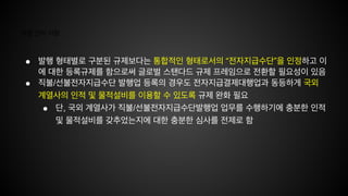 개정 건의 사항
● 발행 형태별로 구분된 규제보다는 통합적인 형태로서의 “전자지급수단”을 인정하고 이
에 대한 등록규제를 함으로써 글로벌 스탠다드 규제 프레임으로 전환할 필요성이 있음
● 직불/선불전자지급수단 발행업 등록의 경우도 전자지급결제대행업과 동등하게 국외
계열사의 인적 및 물적설비를 이용할 수 있도록 규제 완화 필요
● 단, 국외 계열사가 직불/선불전자지급수단발행업 업무를 수행하기에 충분한 인적
및 물적설비를 갖추었는지에 대한 충분한 심사를 전제로 함
 