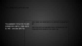 원클릭 결제를 위한 신용카드정보 저장
(현행) 가맹점은 결제 과정에서 알게 된 카드 유효기한 등 카드정보를 저장
불가
(개정) 보안성,재무적 능력 등을 충족한 PG사는 카드정보(카드번호, 유효
기한)를 회원으로부터 동의를 받아 직접 수집보유 가능
*여신금융협회의 「전자상거래 카드결제
간편화를 위한 신용카드 가맹점 표준약
관」 개정 - one click 결제 가능
 