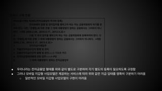한국의 규제 현황
전자금융거래법 제28조(전자금융업의 허가와 등록)
① 전자화폐의 발행 및 관리업무를 행하고자 하는 자는 금융위원회의 허가를 받
아야 한다. 다만, 「은행법」에 따른 은행 그 밖에 대통령령이 정하는 금융회사는 그러하지 아니
하다. <개정 2008.2.29., 2010.5.17., 2013.5.22.>
② 다음 각 호의 업무를 행하고자 하는 자는 금융위원회에 등록하여야 한다. 다
만, 「은행법」에 따른 은행 그 밖에 대통령령이 정하는 금융회사는 그러하지 아니하다. <개정
2008.2.29., 2010.5.17., 2013.5.22.>
1. 전자자금이체업무
2. 직불전자지급수단의 발행 및 관리
3. 선불전자지급수단의 발행 및 관리-----> 기프트 카드
4. 전자지급결제대행에 관한 업무------> PG
5. 그 밖에 대통령령이 정하는 전자금융업무
● 우리나라는 전자금융업 형태를 위와 같이 별도로 구분하여 각기 별도의 등록이 필요하도록 규정함
● 그러나 모바일 지갑형 사업모델은 제공하는 서비스에 따라 위와 같은 지급 업태를 명확히 구분하기 어려움
○ 일반적인 모바일 지갑형 사업모델의 구현이 어려움
 