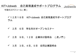 KIT×Jobweb 　自己実現達成サポートプログラム
今後のスケジュール（案）
27
１２月１８日　 KIT×Jobweb 自己実現達成サポートプログ
ラム
　２月　６日　学生向けオープンセミナー
　２月　９日、１２日　企業向け説明会　...