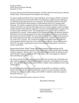 Executive Session
HART Board of Directors Meeting
December 18, 2014
Page 2
Executive Director and CEO Daniel Grabauskas, and Move Oahu Forward Executive Director
Jennifer Sabas. Other meetings with lawmakers were ongoing.
Mr. Horner emphasized that the City Council and Mayor were relying on HART, and that all
members should get involved with the efforts at the legislature, emphasizing the importance
of explaining to lawmakers that rail is an investment. He said that the outcome of the GET
measures would affect the Memorandum of Understanding with the City regarding debt
financing. He said that a suggestion that the 10 percent retained by the State of Hawaii be
raised to 25 percent over time may find support with some Senate members, and he reminded
members that the Senate had been supportive in the past, and had advocated for passage of the
0.5 percent GET surcharge for rail. This arrangement, however, will result in a deficit in
anticipated GET revenues. Board member Carrie Okinaga discussed with members about the
delta between the 10 percent retained by the State and the proposed 25 percent, and whether
that would cover the costs HDOT was recovering from HART for oversight of the rail project.
Mr. Horner spoke about the effect of a potential change to the Transient Accommodations
Tax on the City’s revenues. Mr. Lui-Kwan discussed with members about the opinion of
some legislators that the 10 percent is not an administrative fee, but revenue sharing, given
that GET is the State’s single largest revenue source and that transportation is viewed as a
county responsibility.
Board member Robert “Bobby” Bunda opined that extension of the surcharge will be
difficult, and that opening day speeches of the Speaker of the House and the Senate President
would be important. The Governor’s state of the State address would be the following week,
and he should be asked to include the GET in his address. Mr. Atta suggested a statement
about extending rail to Manoa.
Mr. Horner said that the GET issue affected more than the City and County of Honolulu; the
other counties’ opportunity for a surcharge would be impacted by what happens to the sunset
date. Also, members discussed the need for HART to capture value resulting from rail to help
fund the project.
Ms. Okinaga summarized the ongoing legal issues facing HART as including 1) whether
HART could enter into the bond financing MOU with the City when the future of the GET
surcharge was subject to possible change; and 2) HART’s authority to add value capture to
the project finances.
Mr. Lui-Kwan adjourned executive session at 1:01 p.m.
Respectfully Submitted,
Cindy Matsushita
Board Administrator
 