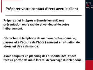 Préparer votre contact direct avec
le client
Préparez ( et intégrez mémoriellement) une présentation
orale rapide et vendeuse de votre hébergement.
Décrochez le téléphone de manière professionnelle,
pausée et à l’écoute du futur locataire et de sa demande.
Avoir toujours un planning des disponibilités et des tarifs
à portée de main lors du décrochage du téléphone.
 