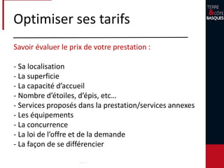 Optimiser ses tarifs
Votre coût de revient
- Entretien (sol, peinture, travaux, etc… )
- Impôts et taxes
- Eaux, électricité, gaz
- Ménage
- Téléphone
- Employés
- Marketing / Actions de communication /
Internet
 