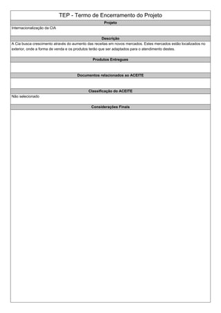 TEP - Termo de Encerramento do Projeto
Projeto
Internacionalização da CIA
Descrição
A Cia busca crescimento através do aumento das receitas em novos mercados. Estes mercados estão localizados no
exterior, onde a forma de venda e os produtos terão que ser adaptados para o atendimento destes.
Produtos Entregues
Documentos relacionados ao ACEITE
Classificação do ACEITE
Não selecionado
Considerações Finais
 
