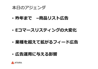 本⽇日のアジェンダ
•  昨年年まで 　–商品リスト広告
•  Eコマースリスティングの⼤大変化
•  業種を超えて拡がるフィード広告
•  広告運⽤用に与える影響
 
