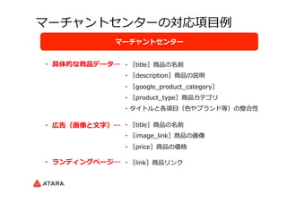 マーチャントセンターの対応項⽬目例例
マーチャントセンター
・  具体的な商品データ…
・  広告（画像と⽂文字）…
・  ランディングページ…
・［title］商品の名前
・［description］商品の説明
・［google_̲product_̲category］
・［product_̲type］商品カテゴリ
・タイトルと各項⽬目（⾊色やブランド等）の整合性
・［title］商品の名前
・［image_̲link］商品の画像
・［price］商品の価格
・［link］商品リンク
 