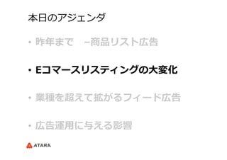 本⽇日のアジェンダ
•  昨年年まで 　–商品リスト広告
•  Eコマースリスティングの⼤大変化
•  業種を超えて拡がるフィード広告
•  広告運⽤用に与える影響
 