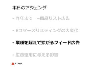 本⽇日のアジェンダ
•  昨年年まで 　–商品リスト広告
•  Eコマースリスティングの⼤大変化
•  業種を超えて拡がるフィード広告
•  広告運⽤用に与える影響
 