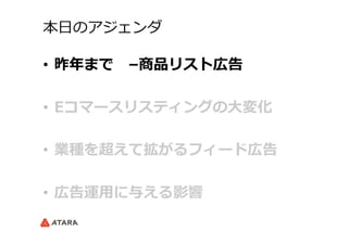 本⽇日のアジェンダ
•  昨年年まで 　–商品リスト広告
•  Eコマースリスティングの⼤大変化
•  業種を超えて拡がるフィード広告
•  広告運⽤用に与える影響
 