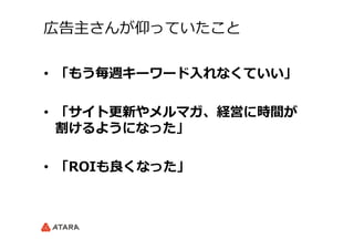 広告主さんが仰っていたこと
•  「もう毎週キーワード⼊入れなくていい」
•  「サイト更更新やメルマガ、経営に時間が
割けるようになった」
•  「ROIも良良くなった」
 