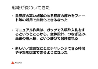 戦略略が変わってきた
•  重要度度の⾼高い施策のある程度度の部分をフィー
ド等の活⽤用で⾃自動化できるなった
•  マニュアル作業は、ガッツで⼊入稿や⼊入札をす
るというところから、全体設計、つなぎ込み、
最後の職⼈人技、という部分で発揮される
•  新しい／重要なことにチャレンジできる時間
や予算を捻捻出できるようになった
 　
 