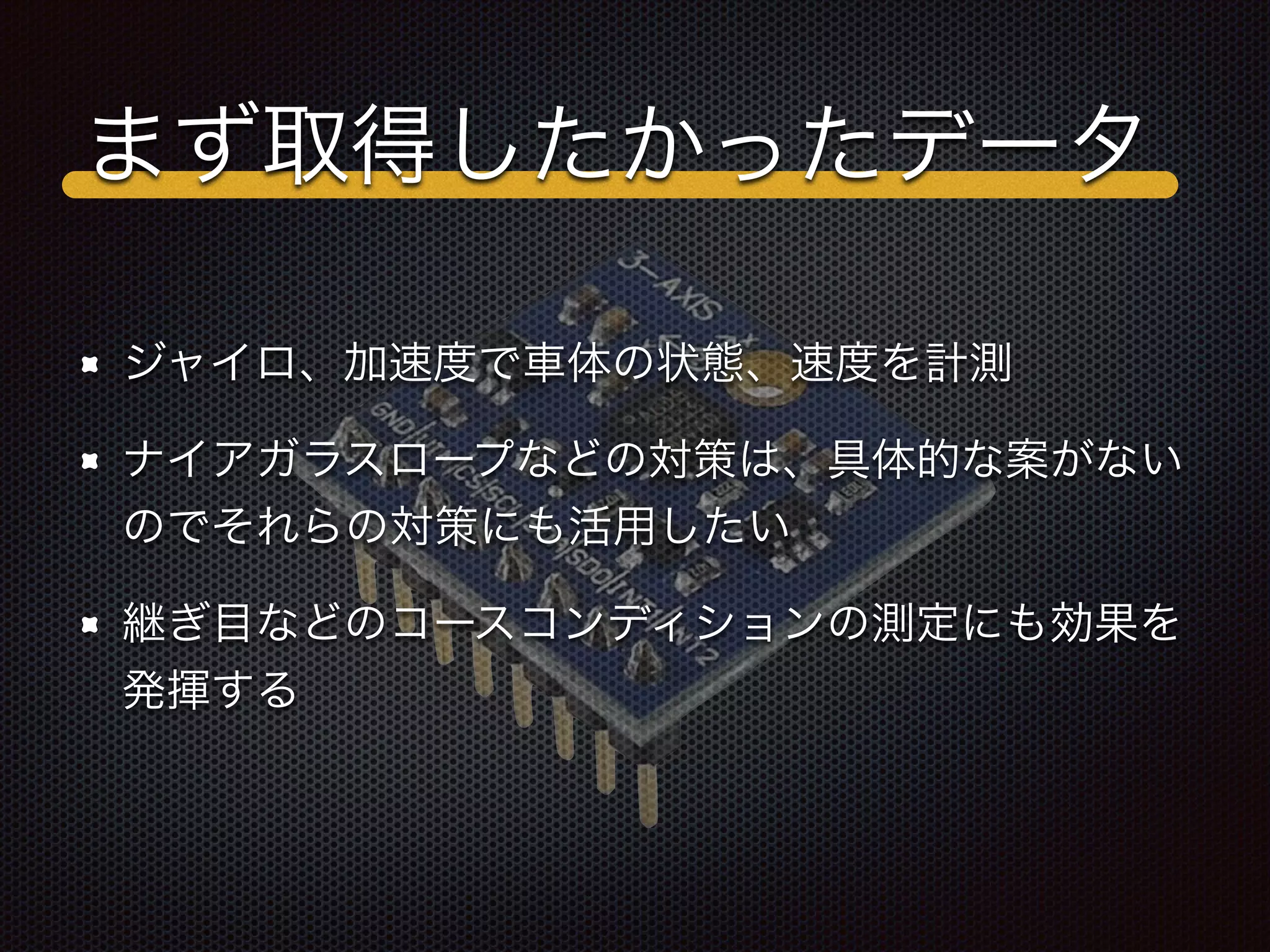 まず取得したかったデータ
ジャイロ、加速度で車体の状態、速度を計測
ナイアガラスロープなどの対策は、具体的な案がない
のでそれらの対策にも活用したい
継ぎ目などのコースコンディションの測定にも効果を
発揮する
 