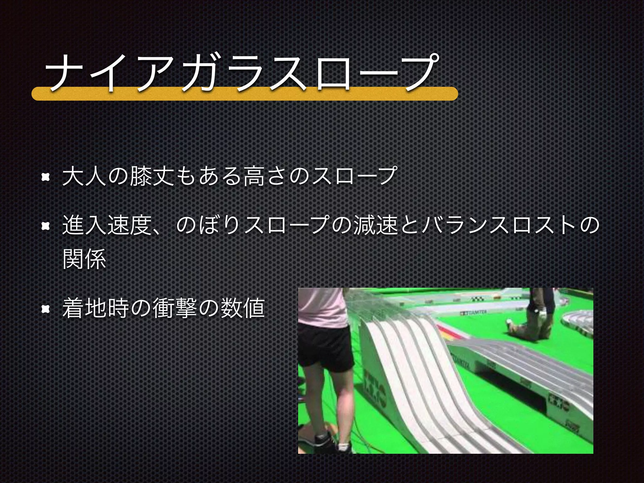 ナイアガラスロープ
大人の膝丈もある高さのスロープ
進入速度、のぼりスロープの減速とバランスロストの
関係
着地時の衝撃の数値
 