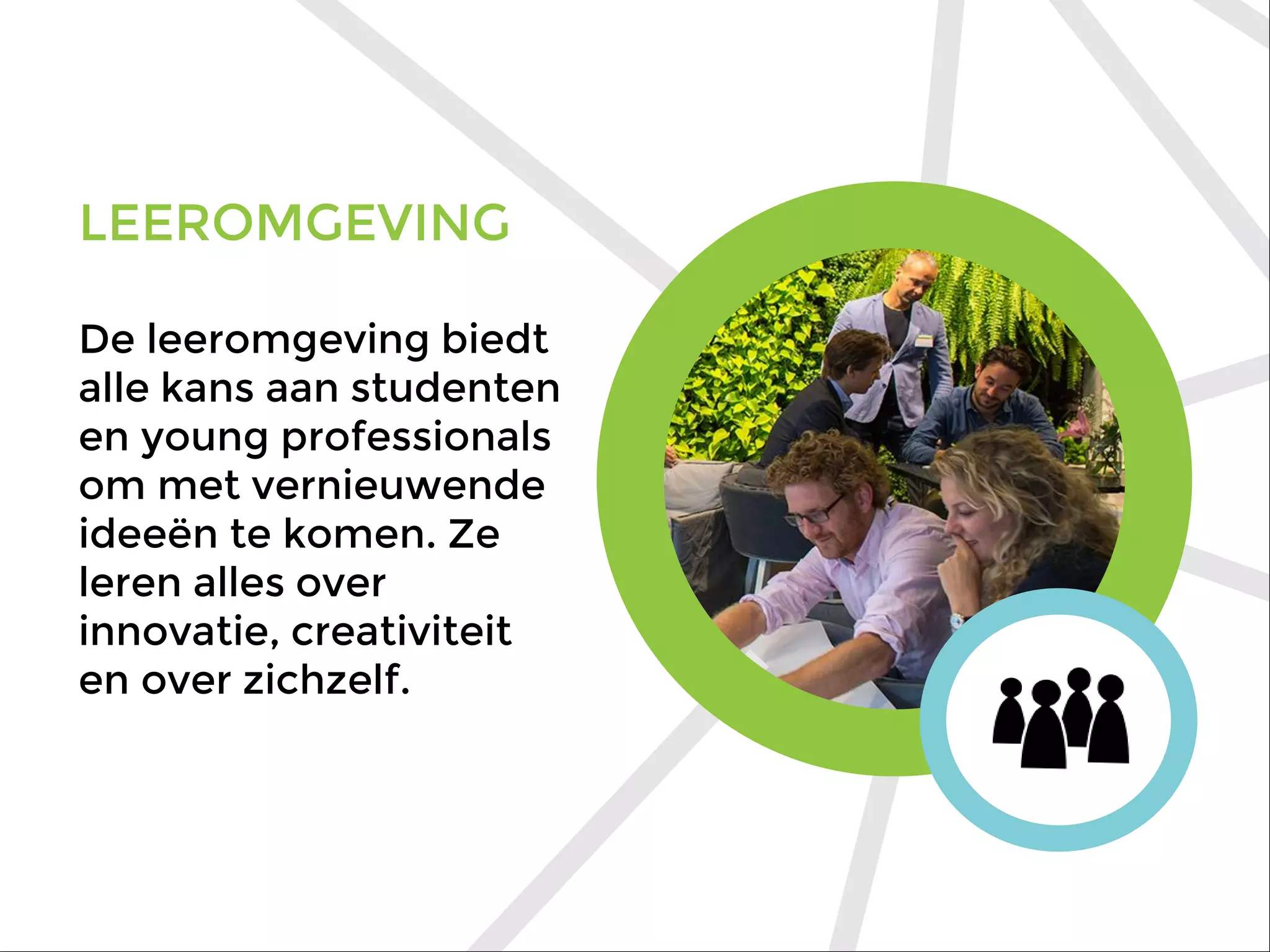 LEEROMGEVING
De leeromgeving biedt
alle kans aan studenten
en young professionals
om met vernieuwende
ideeën te komen. Ze
leren alles over
innovatie, creativiteit
en over zichzelf.
 