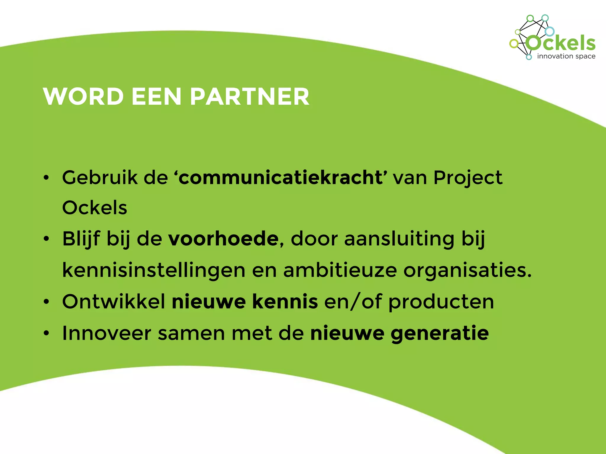 WORD EEN PARTNER
• Gebruik de ‘communicatiekracht’ van Project
Ockels
• Blijf bij de voorhoede, door aansluiting bij
kennisinstellingen en ambitieuze organisaties.
• Ontwikkel nieuwe kennis en/of producten
• Innoveer samen met de nieuwe generatie
 