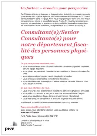 Go further – broaden your perspective
PwC Suisse aide des entreprises et des particuliers à atteindre la croissance exacte
qu'ils recherchent – grâce à plus de 2600 collaborateurs en Suisse et 195 000 colla-
borateurs répartis dans 157 pays. Nous nous engageons jour après jour pour mieux
comprendre nos clients et nos collaborateurs. A cette fin, nous leur proposons des
solutions personnalisées et leur ouvrons des possibilités de développement dans
les domaines de l'audit, du conseil juridique et fiscal et du conseil économique.
Consultant(e)/Senior
Consultante(e) pour
notre département fisca-
lité des personnes physi-
ques
Ce que vous pouvez attendre de nous.
• Vous assumez la revue des déclarations fiscales personnes physiques préparées
par une équipe de juniors.
• Vous validez les courriers à l'attention de nos mandants et des administrations fis-
cales.
• Vous préparez et corrigez des calculs d'égalisations fiscales.
• Vous renseignez et conseillez notre clientèle d'expatriés.
• Vous collaborez avec votre équipe à Genève ainsi que dans nos différents bure-
aux à travers le monde.
Ce que nous attendons de vous.
• Vous avez une solide expérience en fiscalité des personnes physiques en Suisse
• Vous parlez couramment le français et avez une bonne maîtrise de l'anglais.
• Vous aimez travailler en équipe dans un environnement international.
• Vous êtes quelqu'un de rigoureux et avez une exigence de qualité élevée.
Voici le deal: nous offrons beaucoup et attendons beaucoup en retour.
Avons-nous éveillé votre intérêt?
Dans ce cas, nous attendons volontiers votre candidature en ligne via
www.pwc.ch/careers
PwC, Alcidia Josse, téléphone 058 792 97 51
Division: Conseil juridique et fiscal
Site: Genève
Date d'entrée: A convenir
 