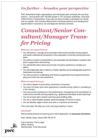 Go further – broaden your perspective
PwC Switzerland helps organisations and individuals grow precisely the way they
want to – serving them with 195,000 people in 157 countries worldwide, more than
2,600 of them in Switzerland. Every day we strive to better understand our clients
and our people. This includes offering them individual solutions and development
opportunities in assurance, tax and legal and advisory services.
Consultant/Senior Con-
sultant/Manager Trans-
fer Pricing
What you can expect from us.
• You will perform, manage and coordinate multi-country transfer pricing projects
and assist multinational companies in the preparation of transfer pricing documen-
tation.
• You will be involved in presentations and proposals and participate in projects rela-
ted to supply-chain restructuring.
• You will identify client needs and provide innovative solutions to complex pro-
blems.
• You will collaborate with a network of highly talented and knowledgeable experts in
Switzerland and abroad.
• You will succeed on challenging and diverse assignments and projects by levera-
ging your know-how and experience.
What we expect from you.
• You hold a degree in accounting, economics or business.
• You have 3-6 years' prior work experience in transfer pricing, either in consulting or
in the industry.
• You have proven experience in the performance, management and coordination of
multi-country transfer pricing projects (e.g., global documentation and/or planning).
• You are at ease with numbers and have good drafting skills.
• You are a native English speaker, good knowledge of French is a plus.
• You are flexible, eager to learn and work in a dynamic environment.
This is the deal: We offer you a lot, and expect plenty in return.
Interested?
We're looking forward to receiving your online application via www.pwc.ch/careers
PwC, Alcidia Josse, phone 058 792 97 51
Line of service: Tax & Legal
Office: Genève
Starting date: To be discussed
 