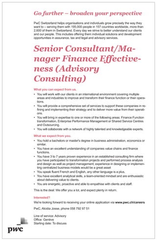 Go further – broaden your perspective
PwC Switzerland helps organisations and individuals grow precisely the way they
want to – serving them with 195,000 people in 157 countries worldwide, more than
2,600 of them in Switzerland. Every day we strive to better understand our clients
and our people. This includes offering them individual solutions and development
opportunities in assurance, tax and legal and advisory services.
Senior Consultant/Ma-
nager Finance Effective-
ness (Advisory
Consulting)
What you can expect from us.
• You will work with our clients in an international environment covering multiple
areas and industries to improve and transform their finance function or their opera-
tions.
• You will provide a comprehensive set of services to support these companies in re-
fining and implementing their strategy and to deliver more value from their operati-
ons.
• You will bring in expertise to one or more of the following areas: Finance Function
transformation, Enterprise Performance Management or Shared Service Centres
and Outsourcing.
• You will collaborate with a network of highly talented and knowledgeable experts.
What we expect from you.
• You hold a bachelors or master's degree in business administration, economics or
similar.
• You have an excellent understanding of companies value chains and finance
functions.
• You have 3 to 7 years proven experience in an established consulting firm where
you have participated to transformation projects and performed process analysis
and design as well as project management; experience in designing or implemen-
ting centralized business models would be a great asset
• You speak fluent French and English, any other language is a plus.
• You have excellent analytical skills, a team-oriented mindset and are enthusiastic
about delivering value to clients.
• You are energetic, proactive and able to empathise with clients and staff.
This is the deal: We offer you a lot, and expect plenty in return.
Interested?
We're looking forward to receiving your online application via www.pwc.ch/careers
PwC, Alcidia Josse, phone 058 792 97 51
Line of service: Advisory
Office: Genève
Starting date: To discuss
 