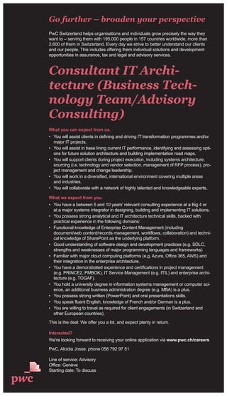 Go further – broaden your perspective
PwC Switzerland helps organisations and individuals grow precisely the way they
want to – serving them with 195,000 people in 157 countries worldwide, more than
2,600 of them in Switzerland. Every day we strive to better understand our clients
and our people. This includes offering them individual solutions and development
opportunities in assurance, tax and legal and advisory services.
Consultant IT Archi-
tecture (Business Tech-
nology Team/Advisory
Consulting)
What you can expect from us.
• You will assist clients in defining and driving IT transformation programmes and/or
major IT projects.
• You will assist in base lining current IT performance, identifying and assessing opti-
ons for future solution architecture and building implementation road maps.
• You will support clients during project execution, including systems architecture,
sourcing (i.e. technology and vendor selection, management of RFP process), pro-
ject management and change leadership.
• You will work in a diversified, international environment covering multiple areas
and industries.
• You will collaborate with a network of highly talented and knowledgeable experts.
What we expect from you.
• You have a between 5 and 10 years' relevant consulting experience at a Big 4 or
at a major systems integrator in designing, building and implementing IT solutions.
• You possess strong analytical and IT architecture technical skills, backed with
practical experience in the following domains:
• Functional knowledge of Enterprise Content Management (including
document/web content/records management, workflows, collaboration) and techni-
cal knowledge of SharePoint as the underlying platform.
• Good understanding of software design and development practices (e.g. SDLC,
strengths and weaknesses of major programming languages and frameworks)
• Familiar with major cloud computing platforms (e.g. Azure, Office 365, AWS) and
their integration in the enterprise architecture.
• You have a demonstrated experience and certifications in project management
(e.g. PRINCE2, PMBOK), IT Service Management (e.g. ITIL) and enterprise archi-
tecture (e.g. TOGAF).
• You hold a university degree in information systems management or computer sci-
ence, an additional business administration degree (e.g. MBA) is a plus.
• You possess strong written (PowerPoint) and oral presentations skills.
• You speak fluent English, knowledge of French and/or German is a plus.
• You are willing to travel as required for client engagements (in Switzerland and
other European countries).
This is the deal: We offer you a lot, and expect plenty in return.
Interested?
We're looking forward to receiving your online application via www.pwc.ch/careers
PwC, Alcidia Josse, phone 058 792 97 51
Line of service: Advisory
Office: Genève
Starting date: To discuss
 