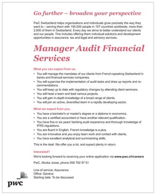 Go further – broaden your perspective
PwC Switzerland helps organisations and individuals grow precisely the way they
want to – serving them with 195,000 people in 157 countries worldwide, more than
2,600 of them in Switzerland. Every day we strive to better understand our clients
and our people. This includes offering them individual solutions and development
opportunities in assurance, tax and legal and advisory services.
Manager Audit Financial
Services
What you can expect from us.
• You will manage the mandates of our clients from French-speaking Switzerland in
banks and financial services companies.
• You will supervise the implementation of audit tasks and draw up reports and re-
commendations.
• You will keep up to date with regulatory changes by attending client seminars.
• You will head a team and lead various projects.
• You will gain in-depth knowledge of a broad range of clients.
• You will join an active, diversified team in a rapidly developing sector.
What we expect from you.
• You have a bachelor's or master's degree or a diploma in economics.
• You are a certified accountant or have another relevant qualification.
• You have five or six years' banking audit experience and thorough knowledge of
IFRS regulations.
• You are fluent in English, French knowledge is a plus.
• You are innovative and you enjoy team work and contact with clients.
• You have excellent analytical and summarizing skills.
This is the deal: We offer you a lot, and expect plenty in return.
Interested?
We're looking forward to receiving your online application via www.pwc.ch/careers
PwC, Alcidia Josse, phone 058 792 97 51
Line of service: Assurance
Office: Genève
Starting date: To be discussed
 