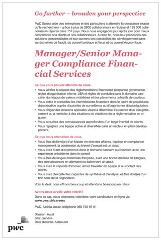 Go further – broaden your perspective
PwC Suisse aide des entreprises et des particuliers à atteindre la croissance exacte
qu'ils recherchent – grâce à plus de 2600 collaborateurs en Suisse et 195 000 colla-
borateurs répartis dans 157 pays. Nous nous engageons jour après jour pour mieux
comprendre nos clients et nos collaborateurs. A cette fin, nous leur proposons des
solutions personnalisées et leur ouvrons des possibilités de développement dans
les domaines de l'audit, du conseil juridique et fiscal et du conseil économique.
Manager/Senior Mana-
ger Compliance Finan-
cial Services
Ce que vous pouvez attendre de nous.
• Vous vérifiez le respect des règlementations financières (corporate governance,
règles d'organisation interne, LBA et règles de conduite) dans le domaine ban-
caire, du négoce de valeurs mobilières et des placements collectifs de capitaux.
• Vous aidez et conseillez les intermédiaires financiers dans le cadre de procédures
d'autorisation auprès d'autorités de surveillance ou d'organismes d'autorégulation.
• Vous dirigez des missions spéciales visant à déterminer l'existence d'un assujettis-
sement ou à remédier à des situations de violations de la règlementation en vi-
gueur.
• Vous acquérez des connaissances approfondies d'un large éventail de clients.
• Vous rejoignez une équipe active et diversifiée dans un secteur en plein dévelop-
pement.
Ce que nous attendons de vous.
• Vous êtes diplômé(e) d'un Master en droit des affaires, diplôme en compliance
management, la possession du brevet d'avocat est un atout.
• Vous avez 6 ans d'expérience dans le domaine bancaire ou financier, avec une
expérience précédente dans le conseil
• Vous êtes de langue maternelle française, avez une bonne maîtrise de l'anglais,
des connaissances en allemand ou italien sont un atout.
• Vous avez la capacité d'innover, aimez travailler en équipe et au contact des
clients.
• Vous avez d'excellentes capacités de synthèse et d'analyse, et êtes doté(e) d'un
bon sens de la négociation.
Voici le deal: nous offrons beaucoup et attendons beaucoup en retour.
Avons-nous éveillé votre intérêt?
Dans ce cas, nous attendons volontiers votre candidature en ligne via
www.pwc.ch/careers
PwC, Alcidia Josse, téléphone 058 792 97 51
Division: Audit
Site: Genève
Date d'entrée: A discuter
 