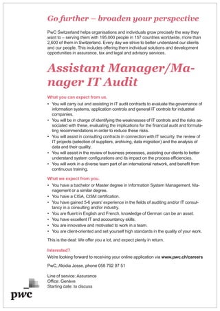 Go further – broaden your perspective
PwC Switzerland helps organisations and individuals grow precisely the way they
want to – serving them with 195,000 people in 157 countries worldwide, more than
2,600 of them in Switzerland. Every day we strive to better understand our clients
and our people. This includes offering them individual solutions and development
opportunities in assurance, tax and legal and advisory services.
Assistant Manager/Ma-
nager IT Audit
What you can expect from us.
• You will carry out and assisting in IT audit contracts to evaluate the governance of
information systems, application controls and general IT controls for industrial
companies.
• You will be in charge of identifying the weaknesses of IT controls and the risks as-
sociated with these, evaluating the implications for the financial audit and formula-
ting recommendations in order to reduce these risks.
• You will assist in consulting contracts in connection with IT security, the review of
IT projects (selection of suppliers, archiving, data migration) and the analysis of
data and their quality.
• You will assist in the review of business processes, assisting our clients to better
understand system configurations and its impact on the process efficiencies.
• You will work in a diverse team part of an international network, and benefit from
continuous training.
What we expect from you.
• You have a bachelor or Master degree in Information System Management, Ma-
nagement or a similar degree.
• You have a CISA, CISM certification.
• You have gained 5-6 years' experience in the fields of auditing and/or IT consul-
tancy in a consulting and/or industry.
• You are fluent in English and French, knowledge of German can be an asset.
• You have excellent IT and accountancy skills.
• You are innovative and motivated to work in a team.
• You are client-oriented and set yourself high standards in the quality of your work.
This is the deal: We offer you a lot, and expect plenty in return.
Interested?
We're looking forward to receiving your online application via www.pwc.ch/careers
PwC, Alcidia Josse, phone 058 792 97 51
Line of service: Assurance
Office: Genève
Starting date: to discuss
 