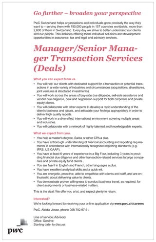 Go further – broaden your perspective
PwC Switzerland helps organisations and individuals grow precisely the way they
want to – serving them with 195,000 people in 157 countries worldwide, more than
2,600 of them in Switzerland. Every day we strive to better understand our clients
and our people. This includes offering them individual solutions and development
opportunities in assurance, tax and legal and advisory services.
Manager/Senior Mana-
ger Transaction Services
(Deals)
What you can expect from us.
• You will help our clients with dedicated support for a transaction or potential trans-
actions in a wide variety of industries and circumstances (acquisitions, divestitures,
joint ventures & structured investments).
• You will work across the areas of buy-side due diligence, sell-side assistance and
vendor due diligence, deal and negotiation support for both corporate and private
equity clients.
• You will collaborate with other experts to develop a rapid understanding of the
client's business and issues, and articulate your findings appropriately in order to
deliver high quality reports.
• You will work in a diversified, international environment covering multiple areas
and industries.
• You will collaborate with a network of highly talented and knowledgeable experts.
What we expect from you.
• You hold a master's degree, Swiss or other CPA a plus.
• You have a thorough understanding of financial accounting and reporting require-
ments in accordance with internationally recognized reporting standards (e.g.
IFRS, US GAAP).
• You have at least 6 years of experience in a Big Four, including 3 years in provi-
ding financial due diligence and other transaction-related services to large compa-
nies and private equity fund clients .
• You are fluent in English and French, other languages a plus.
• You have excellent analytical skills and a quick wit.
• You are energetic, proactive, able to empathise with clients and staff, and are en-
thusiastic about delivering value to clients.
• You demonstrate proven willingness to conduct business travel, as required, for
client assignments or business-related matters.
This is the deal: We offer you a lot, and expect plenty in return.
Interested?
We're looking forward to receiving your online application via www.pwc.ch/careers
PwC, Alcidia Josse, phone 058 792 97 51
Line of service: Advisory
Office: Genève
Starting date: to discuss
 