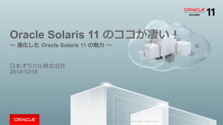 Copyright	
  ©	
  2014	
  Oracle	
  and/or	
  its	
  aﬃliates.	
  All	
  rights	
  reserved.	
  	
  |	
  
Oracle Solaris 11 のココが凄い！
〜～  進化した  Oracle Solaris 11 の魅⼒力力  〜～
⽇日本オラクル株式会社
2014/12/18
 