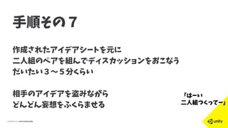 手順その７
作成されたアイデアシートを元に
二人組のペアを組んでディスカッションをおこなう
だいたい３〜５分くらい
相手のアイデアを盗みながら
どんどん妄想をふくらませる
「はーい
二人組つくってー」
 