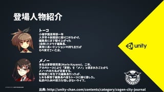 登場人物紹介
トーコ
小碓学園高等部一年
入学早々新聞部に殴りこみをかけ、
編集長にまで駆け上がった
(自称)スゴウデ編集長。
異常に高いテンションの持ち主だが
その実すごい乙女。
メノー
本名は茅野茉莉恵(Marie Kayano)。二年。
アホのトーコにより「茅野」を「メノ」と読まれたことから
メノーのあだ名が定着する。
新聞部二年生で元編集長だったが、
とある事情で編集長の座をトーコに譲り渡した。
私欲のための努力を惜しまないタイプ。
出典: http://unity-chan.com/contents/category/cogen-city-journal
 