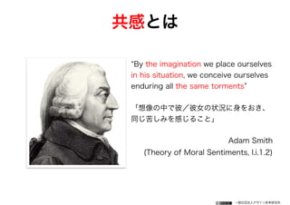 一般社団法人デザイン思考研究所
By the imagination we place ourselves
in his situation, we conceive ourselves
enduring all the same torments
「想像の中で彼／彼女の状況に身をおき、
同じ苦しみを感じること」
Adam Smith
(Theory of Moral Sentiments, I.i.1.2)
共感とは
 