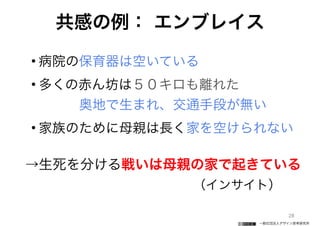 一般社団法人デザイン思考研究所
共感の例： エンブレイス
• 病院の保育器は空いている
• 多くの赤ん坊は５０キロも離れた 
   奥地で生まれ、交通手段が無い
• 家族のために母親は長く家を空けられない
→生死を分ける戦いは母親の家で起きている
           （インサイト）  
28
 