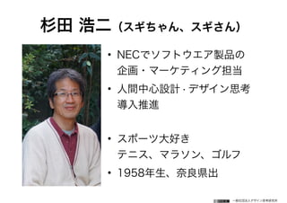 一般社団法人デザイン思考研究所
杉田 浩二（スギちゃん、スギさん）
• NECでソフトウエア製品の 
企画・マーケティング担当
• 人間中心設計・デザイン思考 
導入推進 
• スポーツ大好き 
テニス、マラソン、ゴルフ
• 1958年生、奈良県出
 