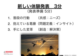 一般社団法人デザイン思考研究所
1. 普段の行動  （共感：ニーズ）
2. 抱えている葛藤（問題定義：インサイト）
3. 手にした変革 （創造：解決策）
新しい体験発表 3分
（発表準備 5分）
 