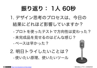 https://www.facebook.com/keio.design 	 	 一般社団法人デザイン思考研究所
振り返り： 1人 60秒
1. デザイン思考のプロセスは、今日の 
結果にどれほど影響していますか？
•プロトを使ったテストで方向性は変わった？
•未完成品を見せるのはどんな感じ？
•ペースは早かった？
2. 明日トライしたいことは？
•使いたい原理、使いたいツール
 