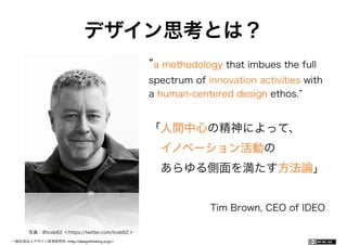 一般社団法人デザイン思考研究所 <http://designthinking.or.jp/> 	 	 	 	 	 	 	 	 	 	 	    
デザイン思考とは？
a methodology that imbues the full
spectrum of innovation activities with
a human-centered design ethos.
「人間中心の精神によって、
 イノベーション活動の
 あらゆる側面を満たす方法論」
Tim Brown, CEO of IDEO
写真：@tceb62 ＜https://twitter.com/tceb62＞
 
