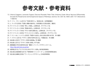 一般社団法人デザイン思考研究所
参考文献・参考資料
13. Vittorio Caggiano, Leonardo Fogassi, Giacomo Rizzolatti, Peter Thier, Antonino Casile. Mirror Neurons Differentially
Encode the Peripersonal and Extrapersonal Space of Monkeys, Science, Vol. 324, No. 5925. (DOI: 10.1126/science.
1166818)
14. F・ドゥ・ヴァール(2010)『共感の時代へ』 柴田裕之訳、紀伊國屋書店
15. L. マッガウ(2006)『記憶と情動の脳科学』久保田競＆大石高生監訳、講談社
16. P. F. ドラッカー(1989)『新しい現実』上田惇生訳、ダイヤモンド社
17. P. F. ドラッカー(1999)『断絶の時代』上田惇生訳、ダイヤモンド社
18. P. F. ドラッカー(1993)『ポスト資本主義社会』上田惇生訳、ダイヤモンド社
19. P. F. ドラッカー(2005)『テクノロジストの条件』上田惇生訳、ダイヤモンド社
20. T. ケリー＆J. リットマン(2002)『発想する会社!』鈴木主税＆秀岡 尚子訳、早川書房
21. T. ブラウン(2010)『デザイン思考が世界を変える』千葉敏生訳、早川書房
22. 奥出直人(2007)『デザイン思考の道具箱』早川書房
23. 奥出直人(2012)『デザイン思考と経営』NTT出版
24. 慶應義塾大学SDM研究科主催「慶應イノベーティブデザインスクール」 
http://lab.sdm.keio.ac.jp/idc/
25. 紺野登(2010)『ビジネスのためのデザイン思考』東洋経済新報社
26. 堀公俊＆加留部貴行(2010)『教育研修ファシリテーター』日本経済新聞出版社
27. 堀公俊＆加藤彰(2008)『ワークショップデザイン』日本経済新聞社
 