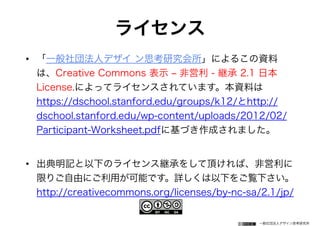 一般社団法人デザイン思考研究所
ライセンス
• 「一般社団法人デザイ ン思考研究会所」によるこの資料
は、Creative Commons 表示 ‒ 非営利 - 継承 2.1 日本
License.によってライセンスされています。本資料は
https://dschool.stanford.edu/groups/k12/とhttp://
dschool.stanford.edu/wp-content/uploads/2012/02/
Participant-Worksheet.pdfに基づき作成されました。
• 出典明記と以下のライセンス継承をして頂ければ、非営利に
限りご自由にご利用が可能です。詳しくは以下をご覧下さい。
http://creativecommons.org/licenses/by-nc-sa/2.1/jp/
 