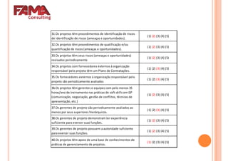 31.Os projetos têm procedimentos de identificação de riscos
de identificação de riscos (ameaças e oportunidades).
(1) (2) (3) (4) (5)
32.Os projetos têm procedimentos de qualificação e/ou
quantificação de riscos (ameaças e oportunidades).
(1) (2) (3) (4) (5)
33.Os projetos têm seus riscos (ameaças e oportunidades)33.Os projetos têm seus riscos (ameaças e oportunidades)
revisados periodicamente
(1) (2) (3) (4) (5)
34.Os projetos com fornecedores externos à organização
responsável pelo projeto têm um Plano de Contratações.
(1) (2) (3) (4) (5)
35.Os fornecedores externos à organização responsável pelo
projeto são periodicamente avaliados
(1) (2) (3) (4) (5)
36.Os projetos têm gerentes e equipes com pelo menos 35
horas/ano de treinamento nas práticas de soft skills em GP
(comunicação, negociação, gestão de conflitos, técnicas de
apresentação, etc.)
(1) (2) (3) (4) (5)
37.Os gerentes de projeto são periodicamente avaliados ao37.Os gerentes de projeto são periodicamente avaliados ao
menos por seus superiores hierárquicos.
(1) (2) (3) (4) (5)
38.Os gerentes de projeto demonstram ter experiência
suficiente para exercer suas funções.
(1) (2) (3) (4) (5)
39.Os gerentes de projeto possuem a autoridade suficiente
para exercer suas funções.
(1) (2) (3) (4) (5)
40.Os projetos têm apoio de uma base de conhecimentos de
práticas de gerenciamento de projetos.
(1) (2) (3) (4) (5)
 