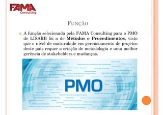 FUNÇÃO
A função selecionada pela FAMA Consulting para o PMO
de LISARB foi a de Métodos e Procedimentos, vistode LISARB foi a de Métodos e Procedimentos, visto
que o nível de maturidade em gerenciamento de projetos
deste país requer a criação de metodologia e uma melhor
gerência de stakeholders e mudanças.
 