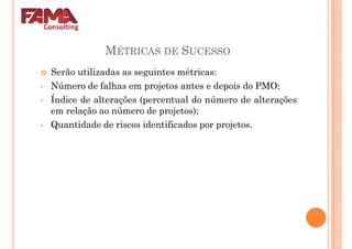 MÉTRICAS DE SUCESSO
Serão utilizadas as seguintes métricas:
Número de falhas em projetos antes e depois do PMO;• Número de falhas em projetos antes e depois do PMO;
• Índice de alterações (percentual do número de alterações
em relação ao número de projetos);
• Quantidade de riscos identificados por projetos.
 