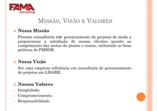 MISSÃO, VISÃO E VALORES
Nossa Missão
Prestar consultoria em gerenciamento de projetos de modo aPrestar consultoria em gerenciamento de projetos de modo a
proporcionar a satisfação de nossos clientes quanto ao
cumprimento das metas de prazos e custos, utilizando as boas
práticas do PMBOK.
Nossa Visão
Ser uma empresa referência em consultoria de gerenciamento
de projetos em LISARB.de projetos em LISARB.
Nossos Valores
• Integridade;
• Comprometimento;
• Responsabilidade.
 