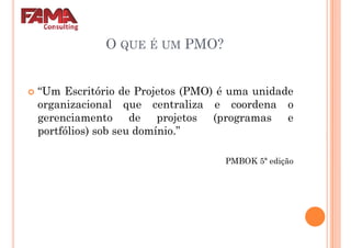 O QUE É UM PMO?
“Um Escritório de Projetos (PMO) é uma unidade
organizacional que centraliza e coordena o
gerenciamento de projetos (programas e
portfólios) sob seu domínio.”
PMBOK 5ª ediçãoPMBOK 5ª edição
 