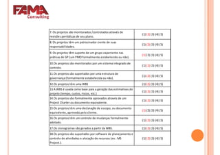 7. Os projetos são monitorados /controlados através de
revisões periódicas de seu plano.
(1) (2) (3) (4) (5)
8. Os projetos têm um patrocinador ciente de suas
responsabilidades.
(1) (2) (3) (4) (5)
9. Os projetos têm suporte de um grupo experiente nas9. Os projetos têm suporte de um grupo experiente nas
práticas de GP (um PMO formalmente estabelecido ou não).
(1) (2) (3) (4) (5)
10.Os projetos são monitorados por um sistema integrado de
controle.
(1) (2) (3) (4) (5)
11.Os projetos são suportados por uma estrutura de
governança (formalmente estabelecida ou não).
(1) (2) (3) (4) (5)
12.Os projetos têm uma WBS (1) (2) (3) (4) (5)
13.A WBS é usada como base para a geração das estimativas do
projeto (tempo, custos, riscos, etc.)
(1) (2) (3) (4) (5)
14.Os projetos são formalmente aprovados através de um
Project Charter ou documento equivalente.
(1) (2) (3) (4) (5)
Project Charter ou documento equivalente.
15.Os projetos têm uma declaração de escopo, ou documento
equivalente, aprovado pelo cliente.
(1) (2) (3) (4) (5)
16.Os projetos têm um controle de mudanças formalmente
adotado.
(1) (2) (3) (4) (5)
17.Os cronogramas são gerados a partir da WBS. (1) (2) (3) (4) (5)
18.Os projetos são suportados por software de planejamento e
controle de atividades e alocação de recursos (ex.: MS
Project.).
(1) (2) (3) (4) (5)
 