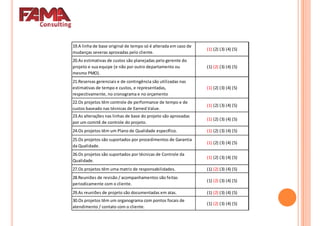 19.A linha de base original de tempo só é alterada em caso de
mudanças severas aprovadas pelo cliente.
(1) (2) (3) (4) (5)
20.As estimativas de custos são planejadas pelo gerente do
projeto e sua equipe (e não por outro departamento ou
mesmo PMO).
(1) (2) (3) (4) (5)
mesmo PMO).
21.Reservas gerenciais e de contingência são utilizadas nas
estimativas de tempo e custos, e representadas,
respectivamente, no cronograma e no orçamento
(1) (2) (3) (4) (5)
22.Os projetos têm controle de performance de tempo e de
custos baseado nas técnicas de Earned Value.
(1) (2) (3) (4) (5)
23.As alterações nas linhas de base do projeto são aprovadas
por um comitê de controle do projeto.
(1) (2) (3) (4) (5)
24.Os projetos têm um Plano de Qualidade específico. (1) (2) (3) (4) (5)
25.Os projetos são suportados por procedimentos de Garantia
da Qualidade.
(1) (2) (3) (4) (5)
26.Os projetos são suportados por técnicas de Controle da
Qualidade.
(1) (2) (3) (4) (5)
27.Os projetos têm uma matriz de responsabilidades. (1) (2) (3) (4) (5)
28.Reuniões de revisão / acompanhamentos são feitas
periodicamente com o cliente.
(1) (2) (3) (4) (5)
29.As reuniões de projeto são documentadas em atas. (1) (2) (3) (4) (5)
30.Os projetos têm um organograma com pontos focais de
atendimento / contato com o cliente.
(1) (2) (3) (4) (5)
 